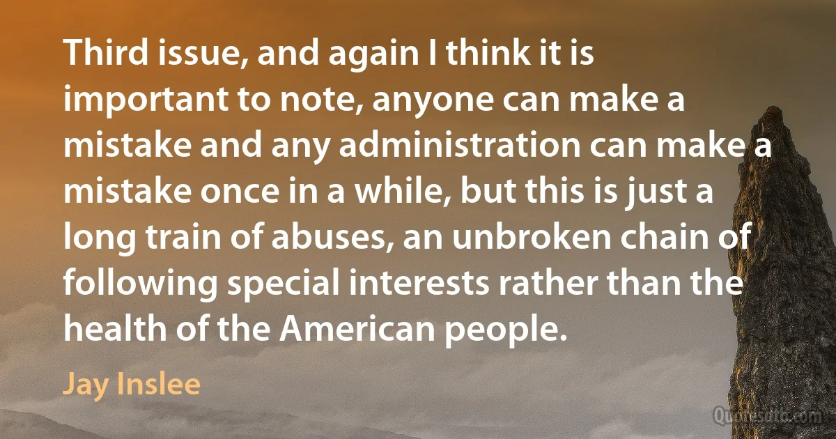 Third issue, and again I think it is important to note, anyone can make a mistake and any administration can make a mistake once in a while, but this is just a long train of abuses, an unbroken chain of following special interests rather than the health of the American people. (Jay Inslee)