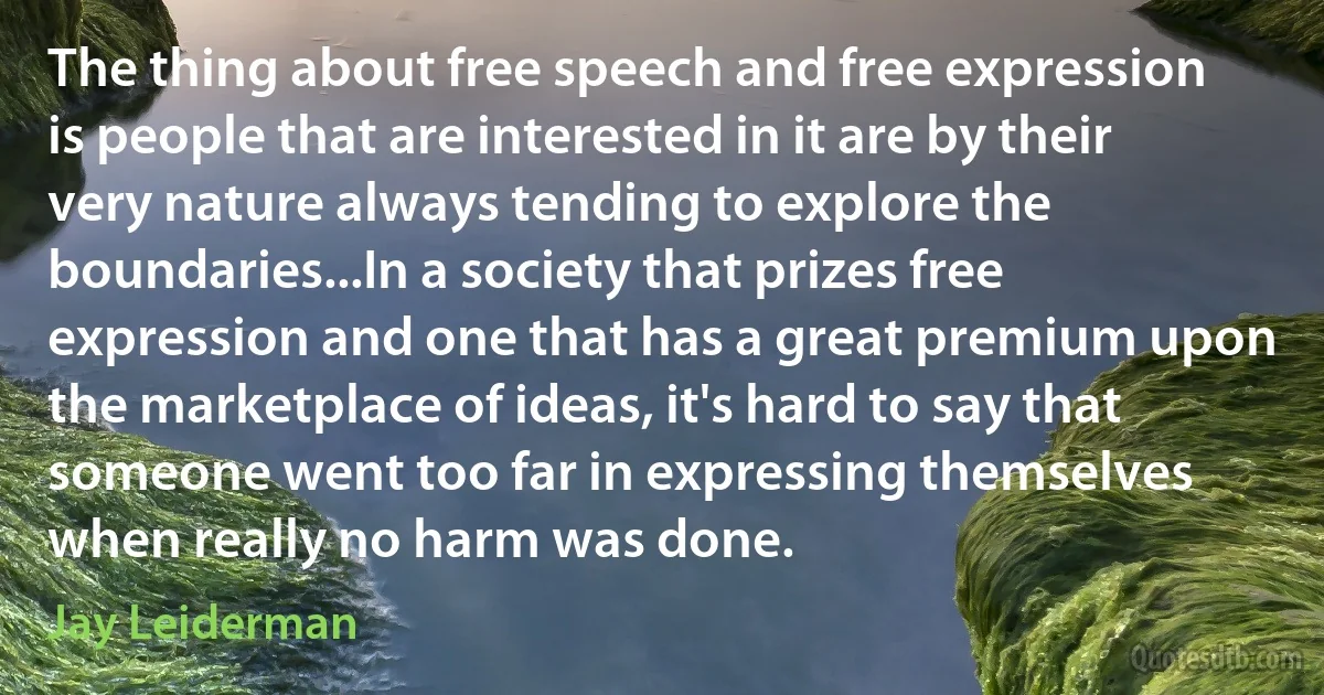 The thing about free speech and free expression is people that are interested in it are by their very nature always tending to explore the boundaries...In a society that prizes free expression and one that has a great premium upon the marketplace of ideas, it's hard to say that someone went too far in expressing themselves when really no harm was done. (Jay Leiderman)