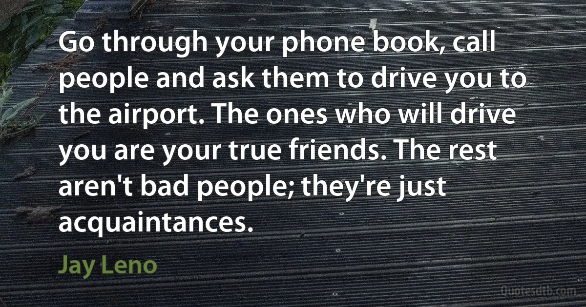 Go through your phone book, call people and ask them to drive you to the airport. The ones who will drive you are your true friends. The rest aren't bad people; they're just acquaintances. (Jay Leno)