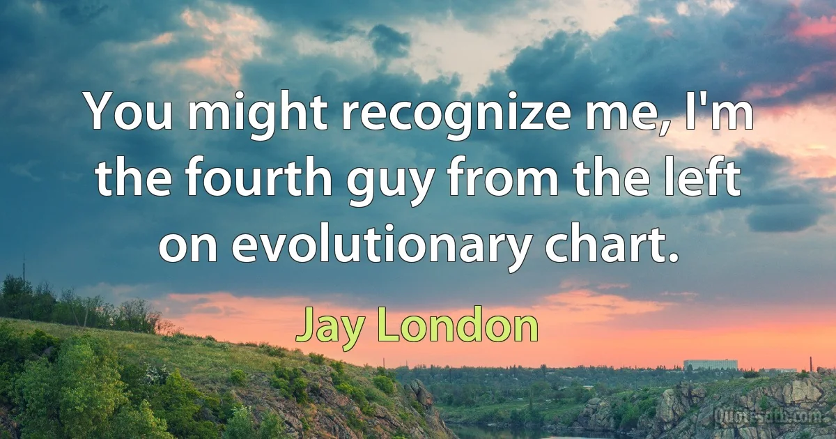 You might recognize me, I'm the fourth guy from the left on evolutionary chart. (Jay London)