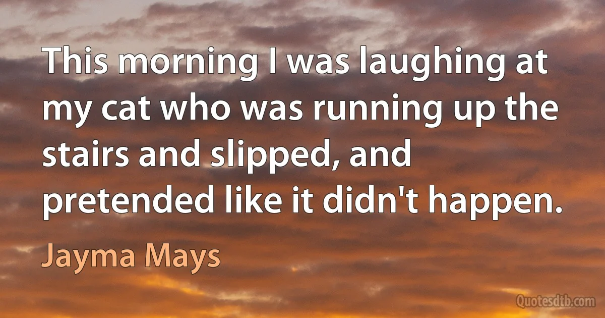 This morning I was laughing at my cat who was running up the stairs and slipped, and pretended like it didn't happen. (Jayma Mays)