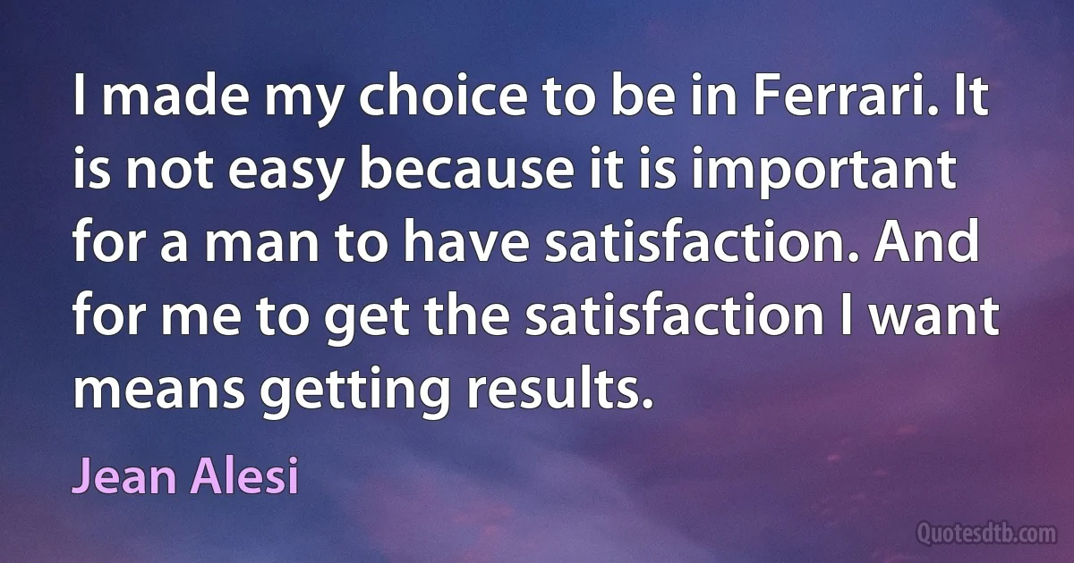 I made my choice to be in Ferrari. It is not easy because it is important for a man to have satisfaction. And for me to get the satisfaction I want means getting results. (Jean Alesi)