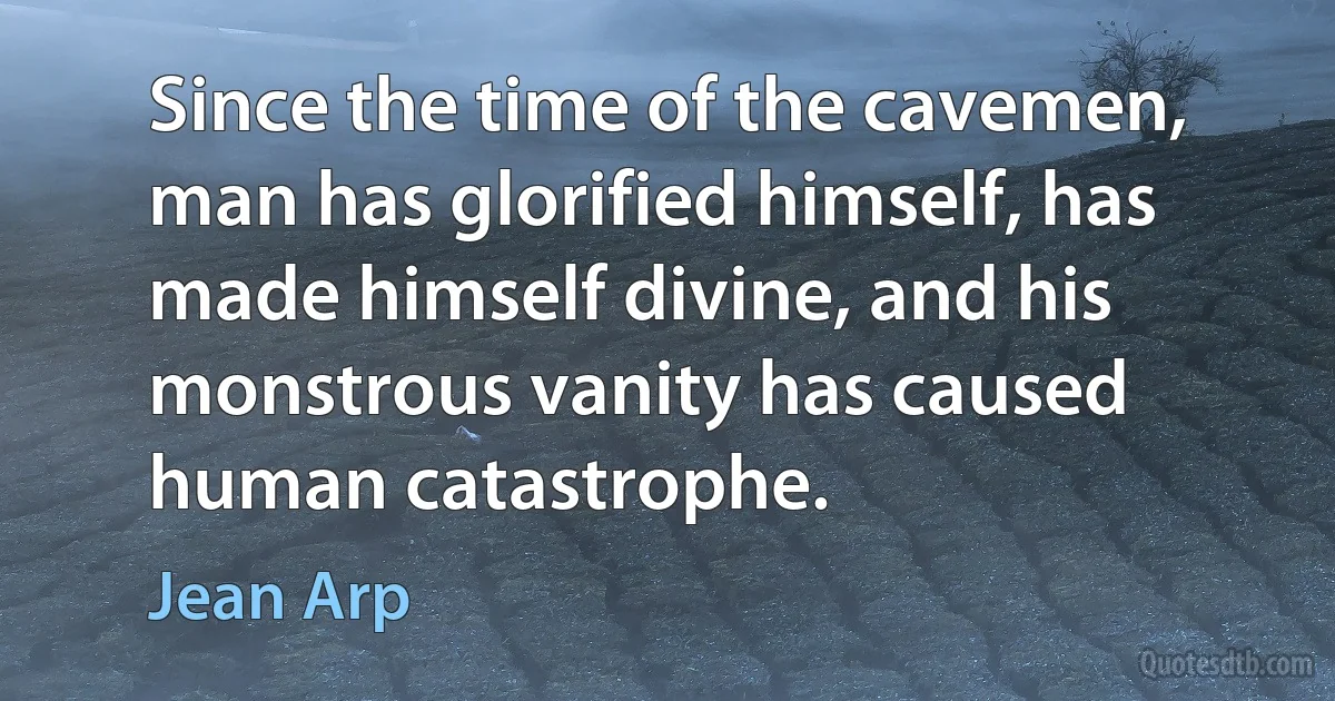 Since the time of the cavemen, man has glorified himself, has made himself divine, and his monstrous vanity has caused human catastrophe. (Jean Arp)