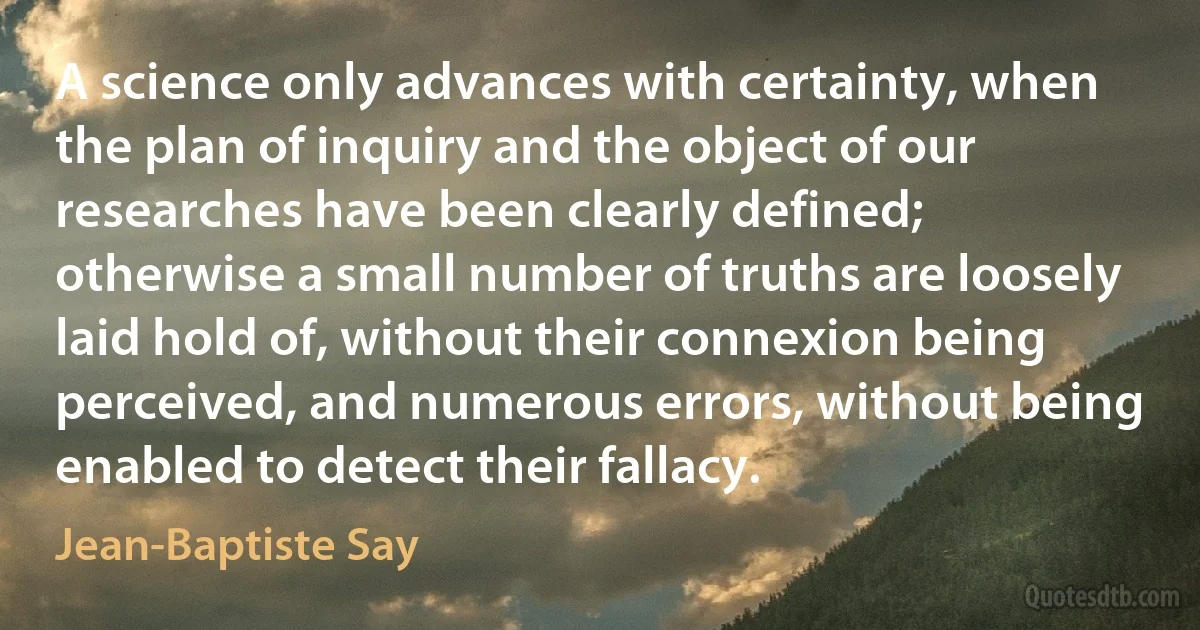 A science only advances with certainty, when the plan of inquiry and the object of our researches have been clearly defined; otherwise a small number of truths are loosely laid hold of, without their connexion being perceived, and numerous errors, without being enabled to detect their fallacy. (Jean-Baptiste Say)