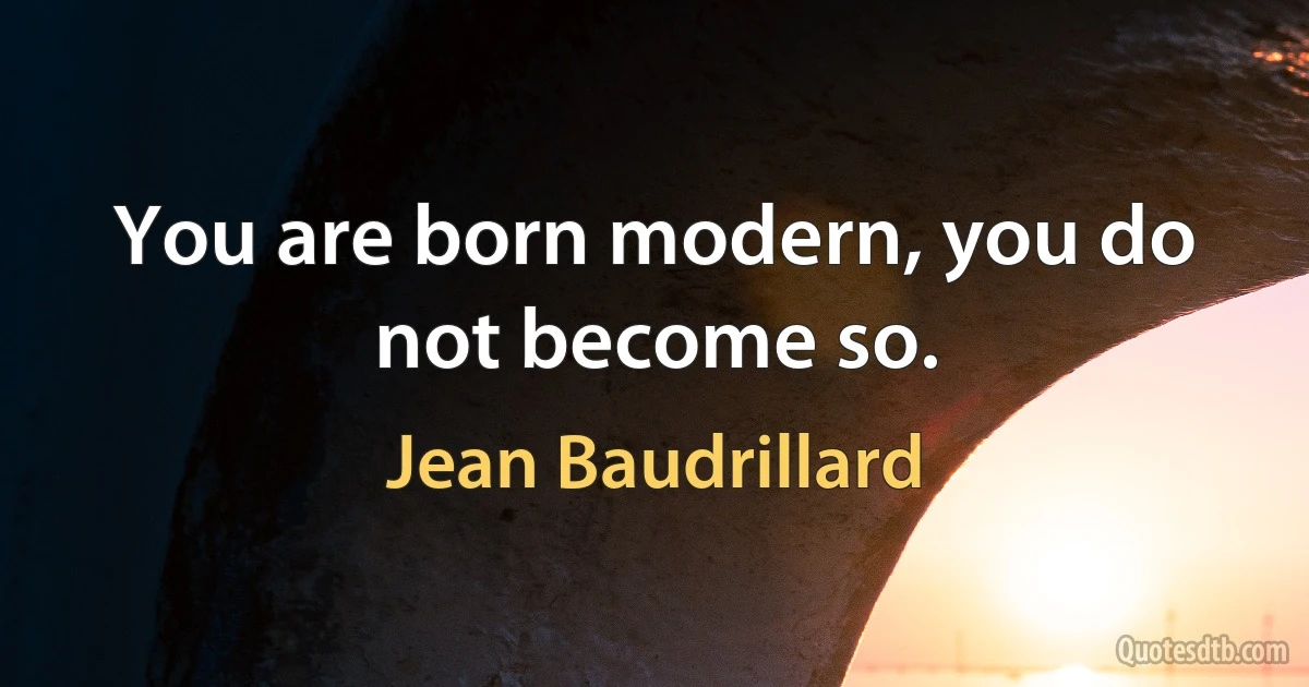 You are born modern, you do not become so. (Jean Baudrillard)