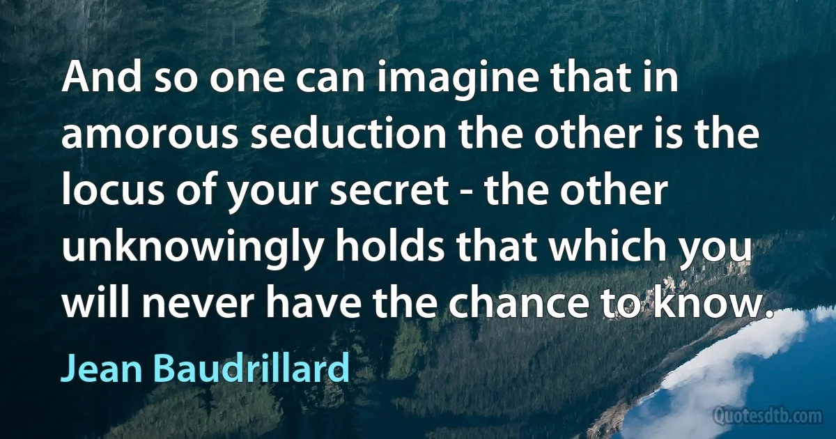 And so one can imagine that in amorous seduction the other is the locus of your secret - the other unknowingly holds that which you will never have the chance to know. (Jean Baudrillard)