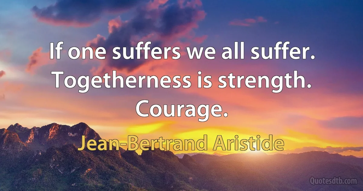 If one suffers we all suffer. Togetherness is strength. Courage. (Jean-Bertrand Aristide)