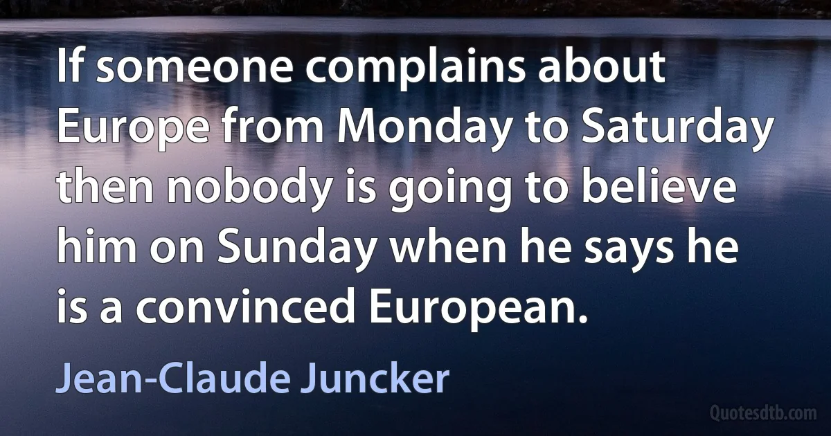 If someone complains about Europe from Monday to Saturday then nobody is going to believe him on Sunday when he says he is a convinced European. (Jean-Claude Juncker)