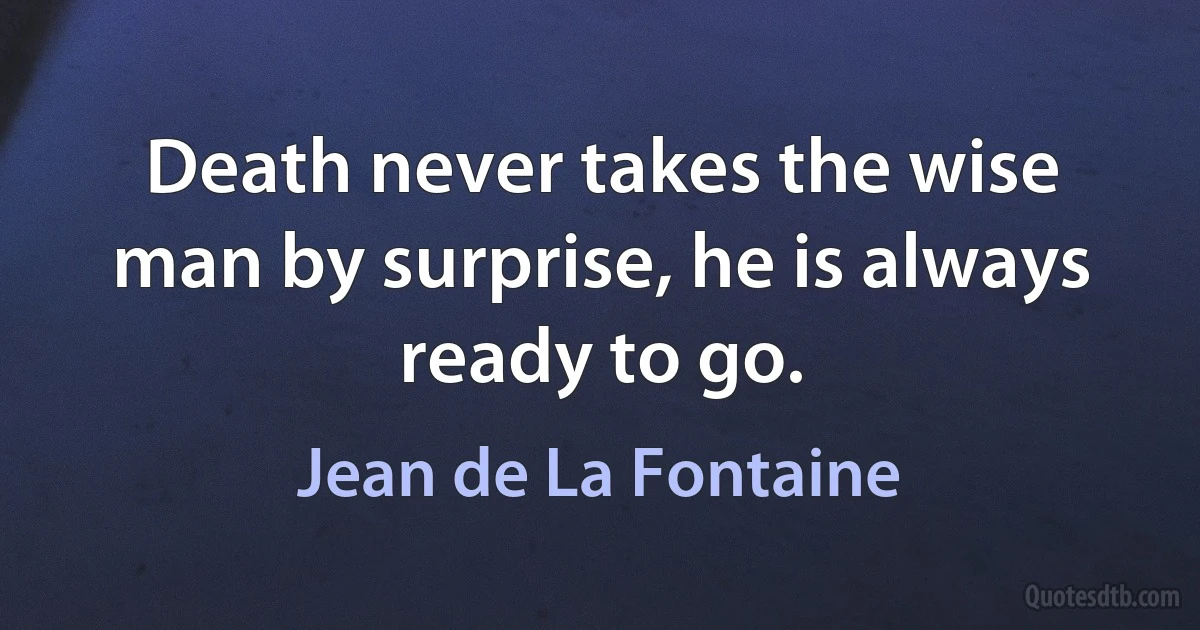 Death never takes the wise man by surprise, he is always ready to go. (Jean de La Fontaine)