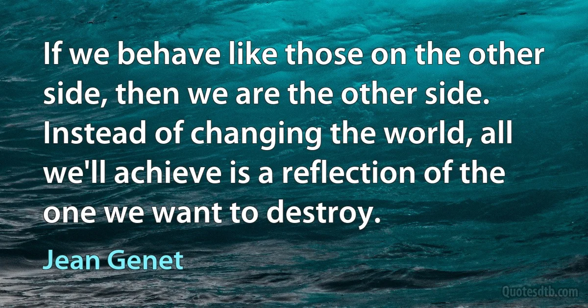 If we behave like those on the other side, then we are the other side. Instead of changing the world, all we'll achieve is a reflection of the one we want to destroy. (Jean Genet)