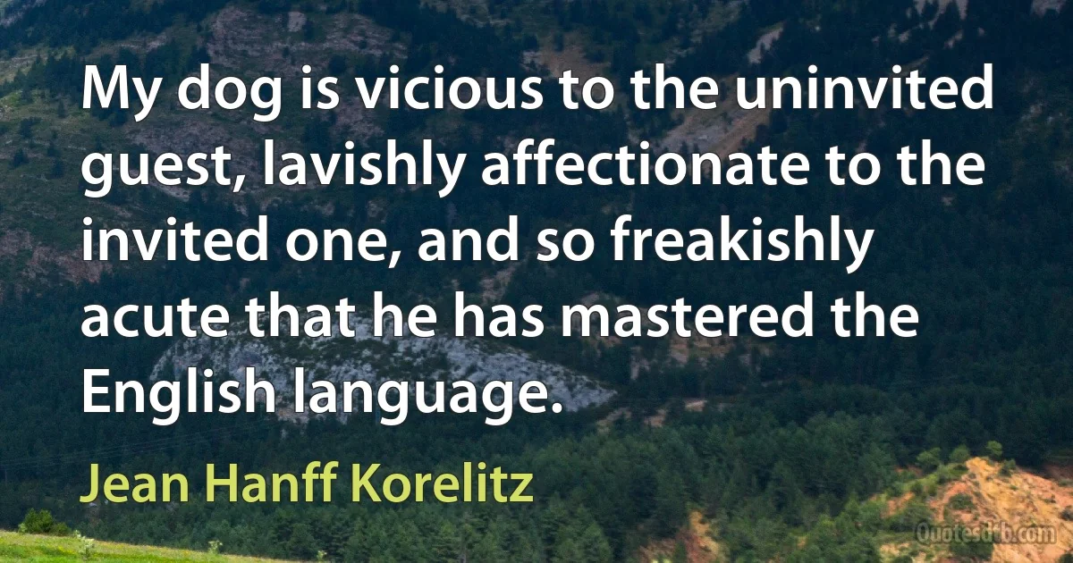 My dog is vicious to the uninvited guest, lavishly affectionate to the invited one, and so freakishly acute that he has mastered the English language. (Jean Hanff Korelitz)