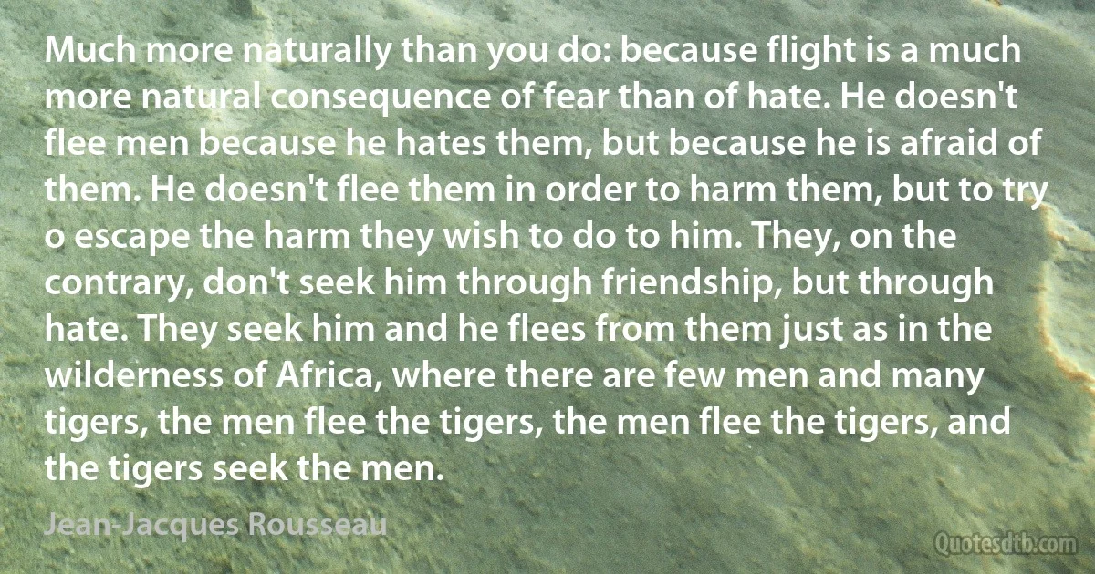 Much more naturally than you do: because flight is a much more natural consequence of fear than of hate. He doesn't flee men because he hates them, but because he is afraid of them. He doesn't flee them in order to harm them, but to try o escape the harm they wish to do to him. They, on the contrary, don't seek him through friendship, but through hate. They seek him and he flees from them just as in the wilderness of Africa, where there are few men and many tigers, the men flee the tigers, the men flee the tigers, and the tigers seek the men. (Jean-Jacques Rousseau)