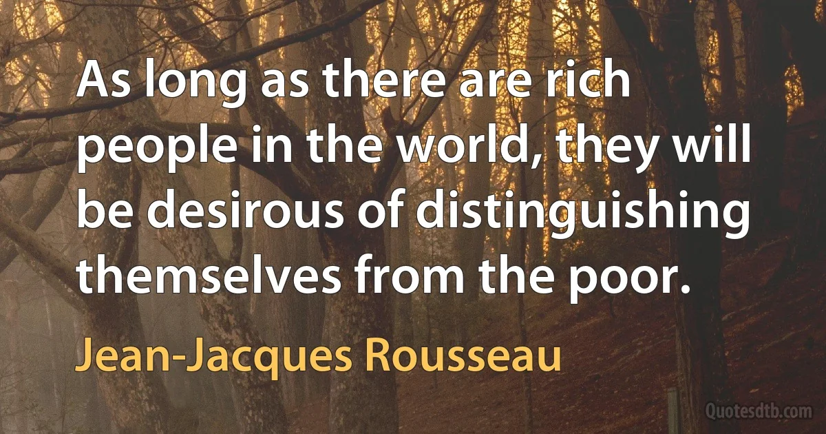 As long as there are rich people in the world, they will be desirous of distinguishing themselves from the poor. (Jean-Jacques Rousseau)