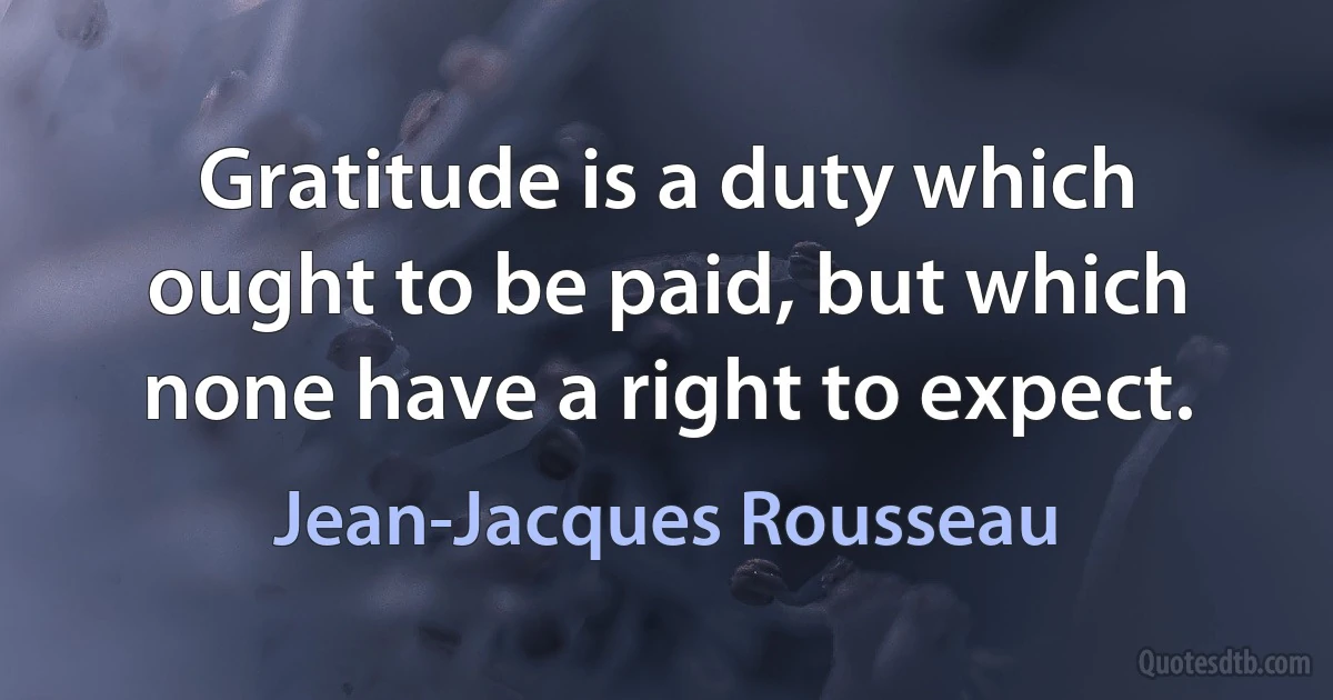 Gratitude is a duty which ought to be paid, but which none have a right to expect. (Jean-Jacques Rousseau)