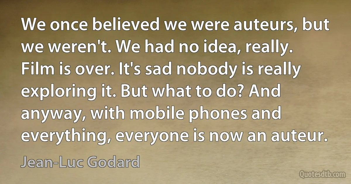 We once believed we were auteurs, but we weren't. We had no idea, really. Film is over. It's sad nobody is really exploring it. But what to do? And anyway, with mobile phones and everything, everyone is now an auteur. (Jean-Luc Godard)