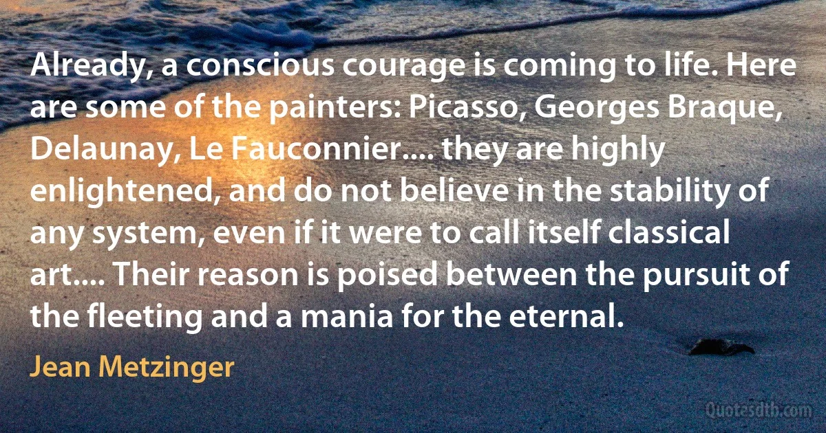 Already, a conscious courage is coming to life. Here are some of the painters: Picasso, Georges Braque, Delaunay, Le Fauconnier.... they are highly enlightened, and do not believe in the stability of any system, even if it were to call itself classical art.... Their reason is poised between the pursuit of the fleeting and a mania for the eternal. (Jean Metzinger)