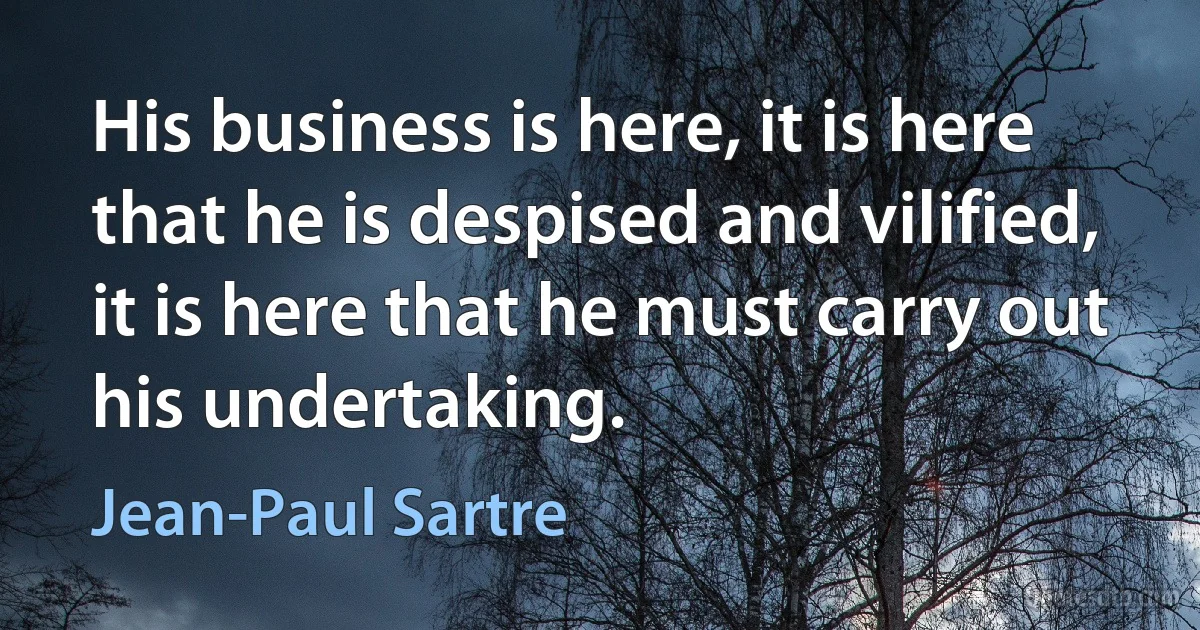 His business is here, it is here that he is despised and vilified, it is here that he must carry out his undertaking. (Jean-Paul Sartre)