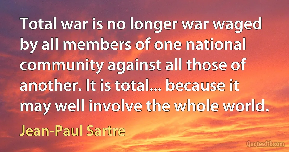 Total war is no longer war waged by all members of one national community against all those of another. It is total... because it may well involve the whole world. (Jean-Paul Sartre)