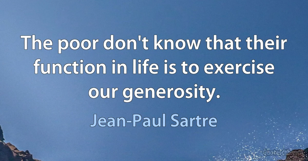 The poor don't know that their function in life is to exercise our generosity. (Jean-Paul Sartre)