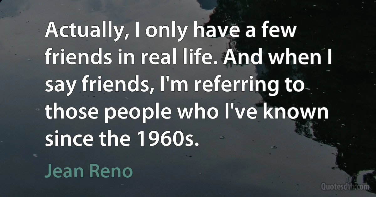 Actually, I only have a few friends in real life. And when I say friends, I'm referring to those people who I've known since the 1960s. (Jean Reno)