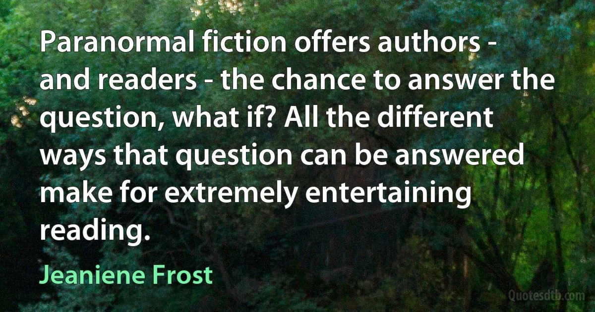 Paranormal fiction offers authors - and readers - the chance to answer the question, what if? All the different ways that question can be answered make for extremely entertaining reading. (Jeaniene Frost)