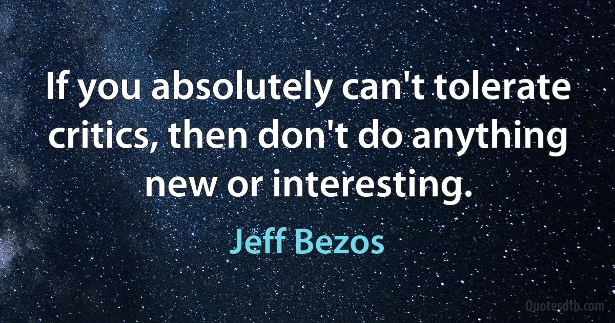 If you absolutely can't tolerate critics, then don't do anything new or interesting. (Jeff Bezos)