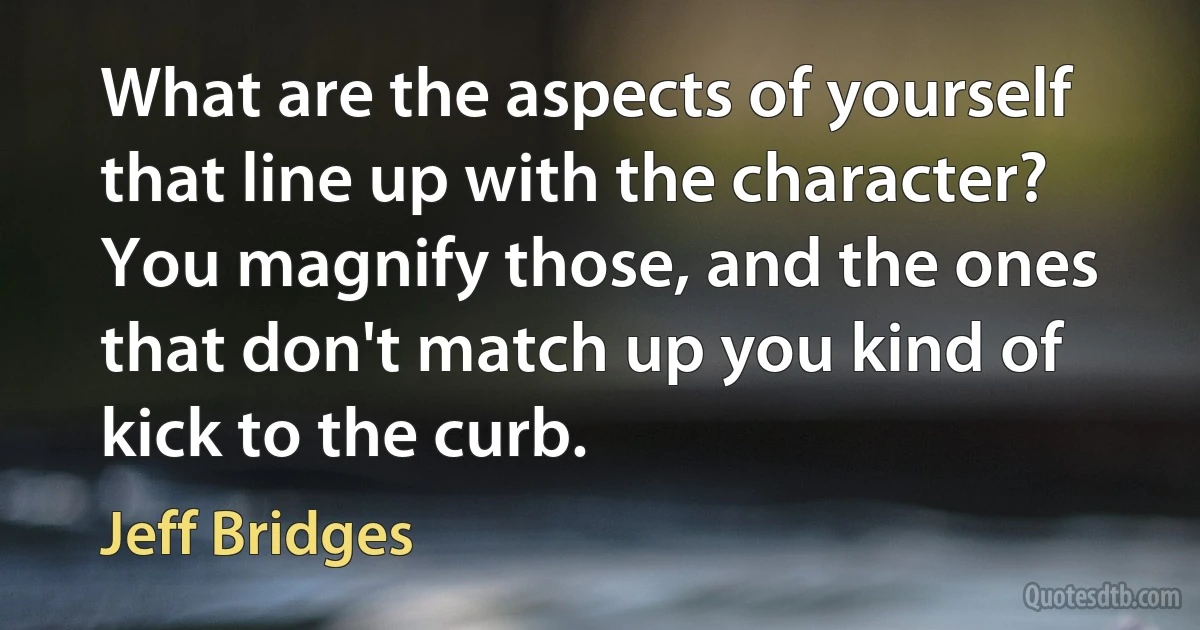 What are the aspects of yourself that line up with the character? You magnify those, and the ones that don't match up you kind of kick to the curb. (Jeff Bridges)