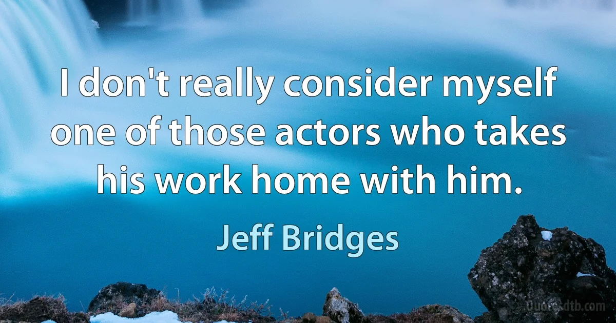 I don't really consider myself one of those actors who takes his work home with him. (Jeff Bridges)