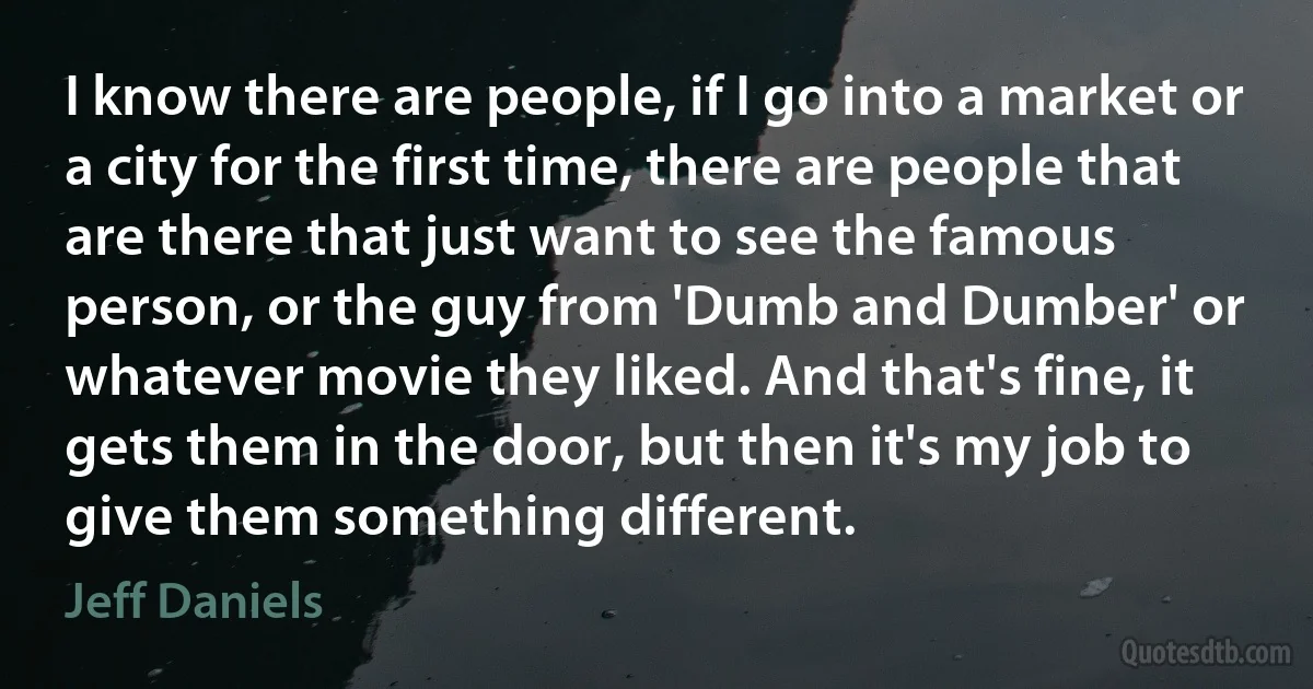 I know there are people, if I go into a market or a city for the first time, there are people that are there that just want to see the famous person, or the guy from 'Dumb and Dumber' or whatever movie they liked. And that's fine, it gets them in the door, but then it's my job to give them something different. (Jeff Daniels)