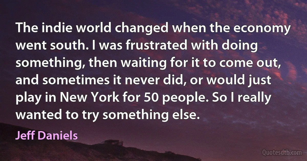 The indie world changed when the economy went south. I was frustrated with doing something, then waiting for it to come out, and sometimes it never did, or would just play in New York for 50 people. So I really wanted to try something else. (Jeff Daniels)