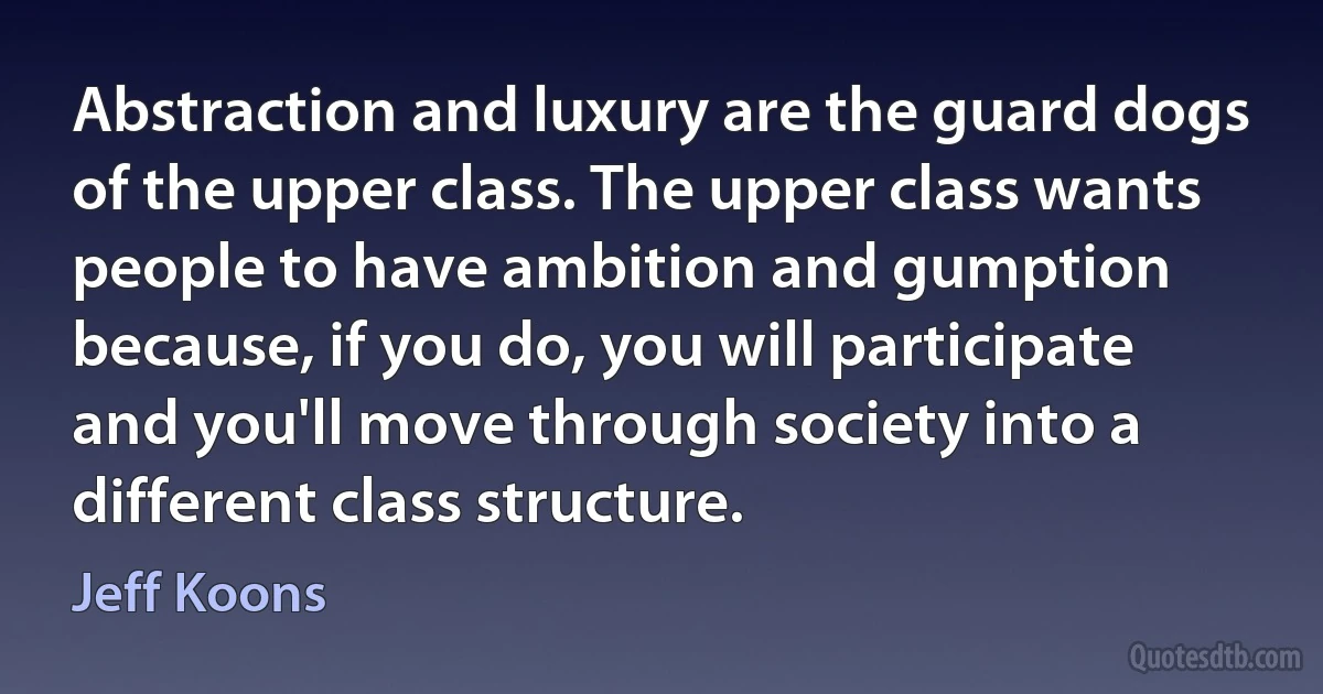 Abstraction and luxury are the guard dogs of the upper class. The upper class wants people to have ambition and gumption because, if you do, you will participate and you'll move through society into a different class structure. (Jeff Koons)