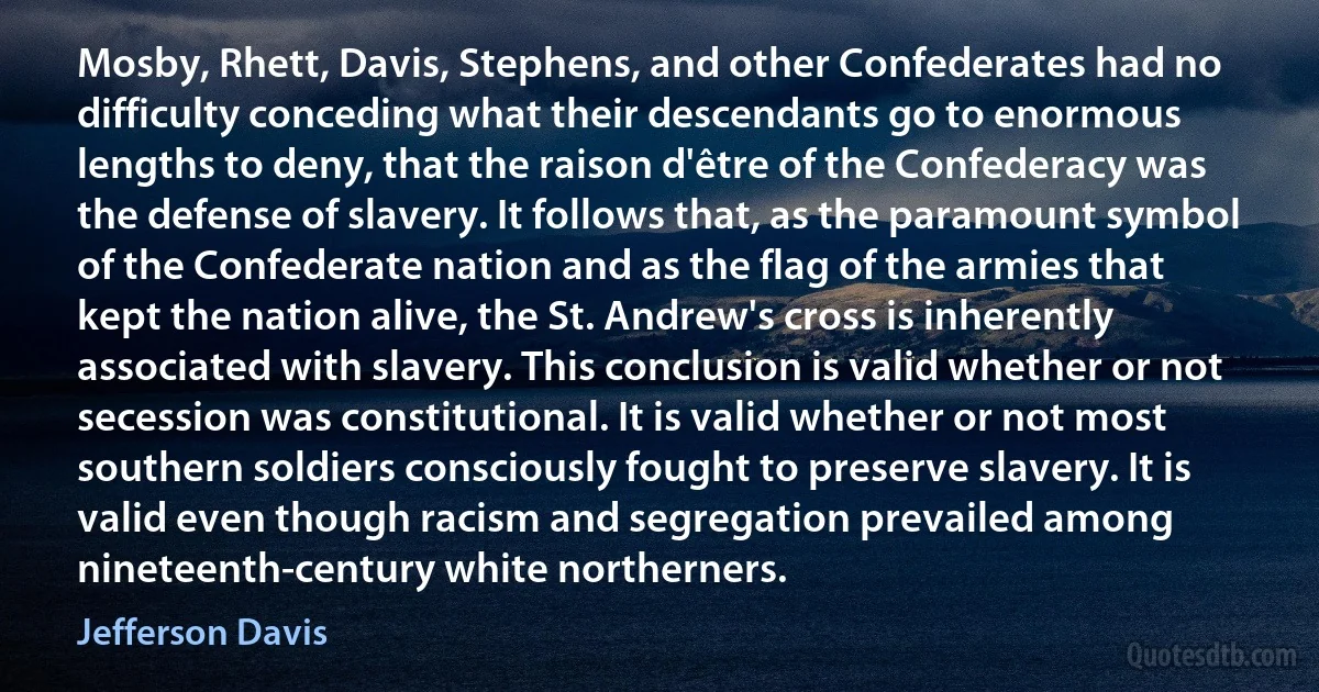 Mosby, Rhett, Davis, Stephens, and other Confederates had no difficulty conceding what their descendants go to enormous lengths to deny, that the raison d'être of the Confederacy was the defense of slavery. It follows that, as the paramount symbol of the Confederate nation and as the flag of the armies that kept the nation alive, the St. Andrew's cross is inherently associated with slavery. This conclusion is valid whether or not secession was constitutional. It is valid whether or not most southern soldiers consciously fought to preserve slavery. It is valid even though racism and segregation prevailed among nineteenth-century white northerners. (Jefferson Davis)