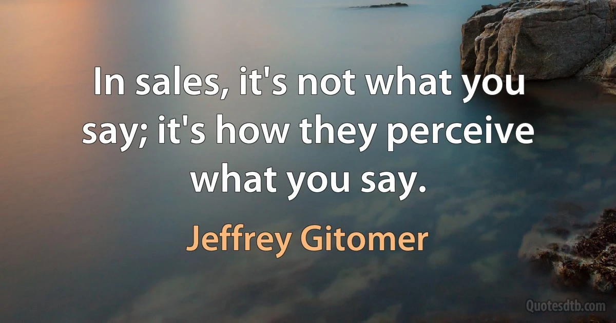 In sales, it's not what you say; it's how they perceive what you say. (Jeffrey Gitomer)