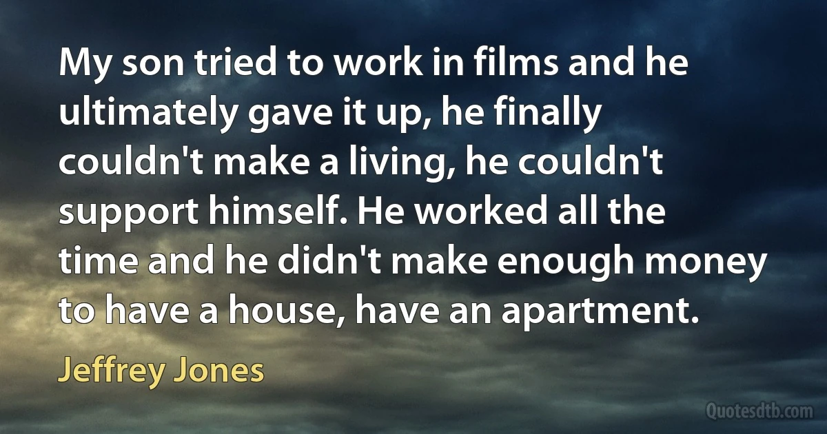 My son tried to work in films and he ultimately gave it up, he finally couldn't make a living, he couldn't support himself. He worked all the time and he didn't make enough money to have a house, have an apartment. (Jeffrey Jones)