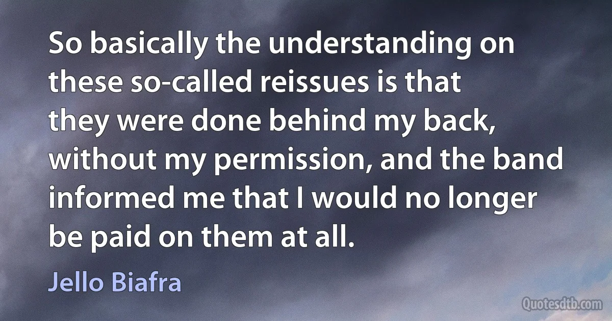 So basically the understanding on these so-called reissues is that they were done behind my back, without my permission, and the band informed me that I would no longer be paid on them at all. (Jello Biafra)