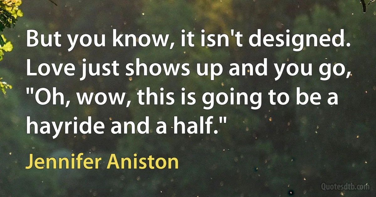 But you know, it isn't designed. Love just shows up and you go, "Oh, wow, this is going to be a hayride and a half." (Jennifer Aniston)