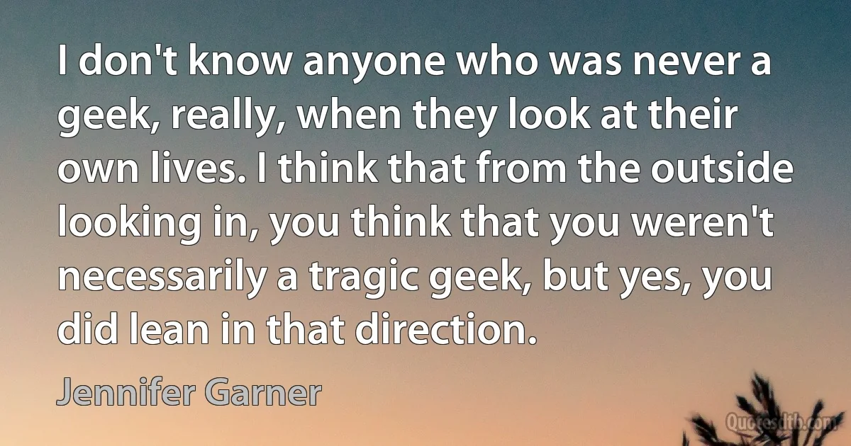 I don't know anyone who was never a geek, really, when they look at their own lives. I think that from the outside looking in, you think that you weren't necessarily a tragic geek, but yes, you did lean in that direction. (Jennifer Garner)