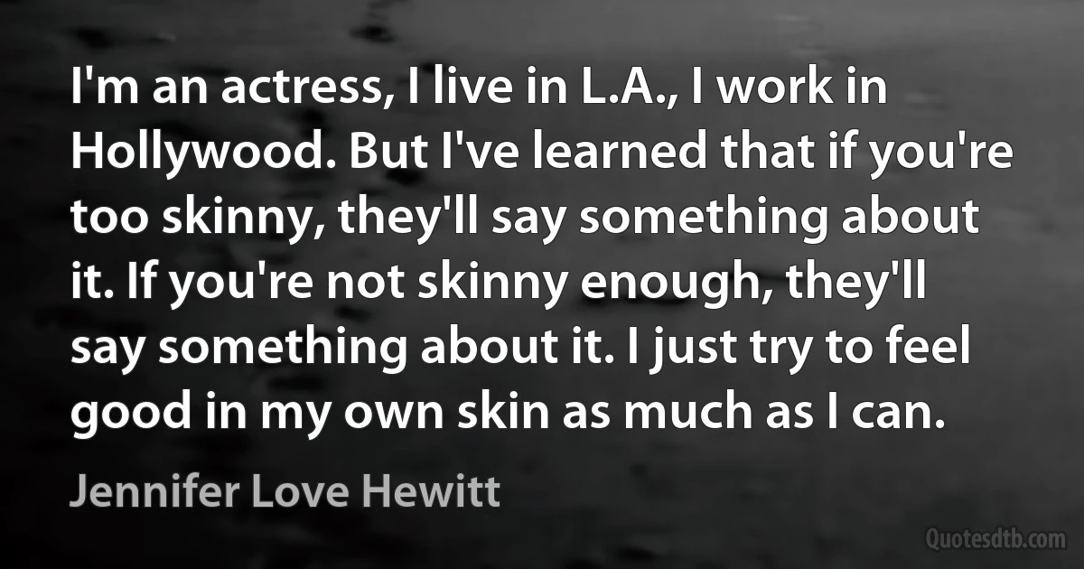 I'm an actress, I live in L.A., I work in Hollywood. But I've learned that if you're too skinny, they'll say something about it. If you're not skinny enough, they'll say something about it. I just try to feel good in my own skin as much as I can. (Jennifer Love Hewitt)