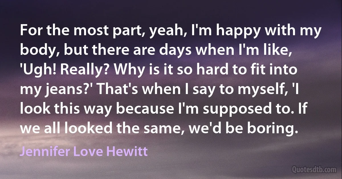 For the most part, yeah, I'm happy with my body, but there are days when I'm like, 'Ugh! Really? Why is it so hard to fit into my jeans?' That's when I say to myself, 'I look this way because I'm supposed to. If we all looked the same, we'd be boring. (Jennifer Love Hewitt)