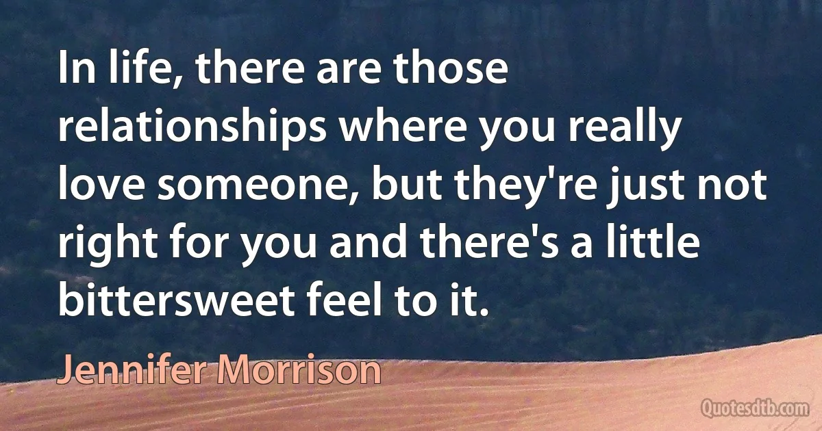 In life, there are those relationships where you really love someone, but they're just not right for you and there's a little bittersweet feel to it. (Jennifer Morrison)