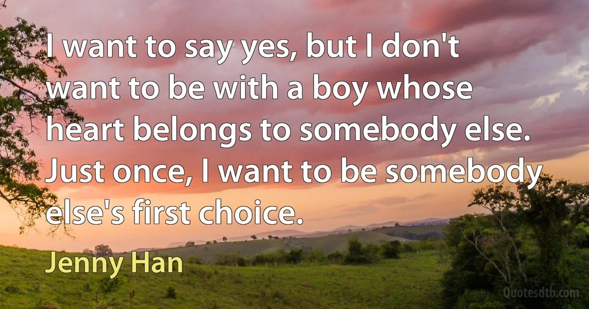 I want to say yes, but I don't want to be with a boy whose heart belongs to somebody else. Just once, I want to be somebody else's first choice. (Jenny Han)