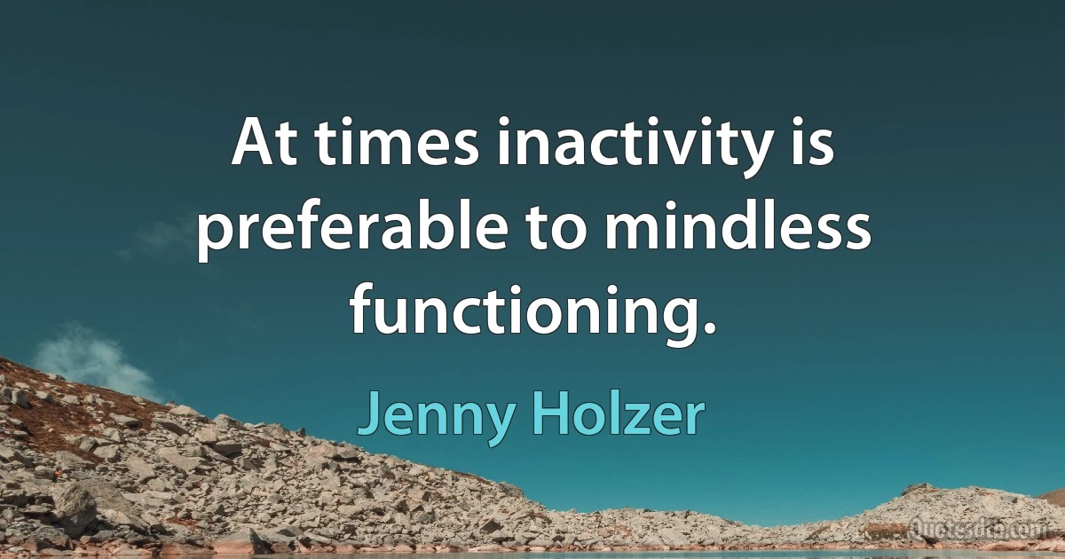 At times inactivity is preferable to mindless functioning. (Jenny Holzer)