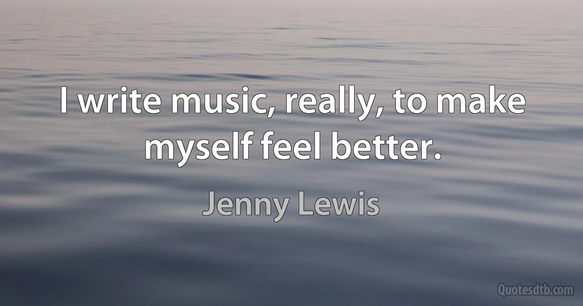 I write music, really, to make myself feel better. (Jenny Lewis)