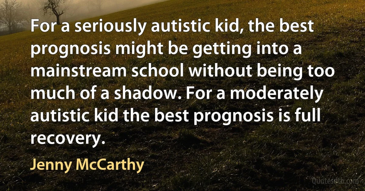 For a seriously autistic kid, the best prognosis might be getting into a mainstream school without being too much of a shadow. For a moderately autistic kid the best prognosis is full recovery. (Jenny McCarthy)