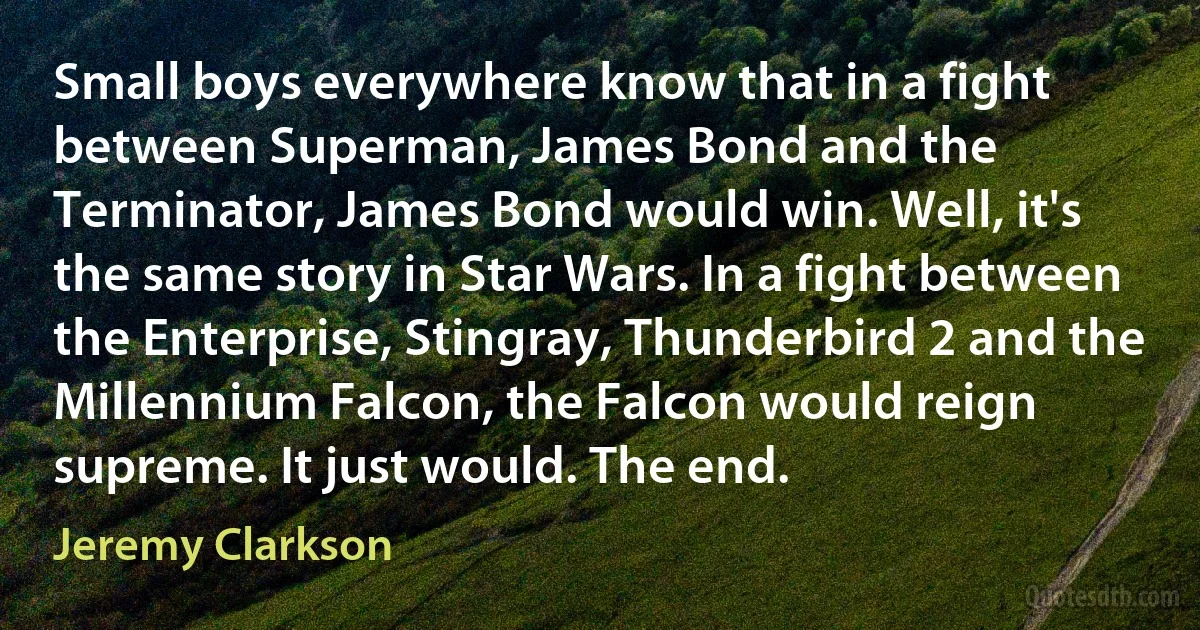 Small boys everywhere know that in a fight between Superman, James Bond and the Terminator, James Bond would win. Well, it's the same story in Star Wars. In a fight between the Enterprise, Stingray, Thunderbird 2 and the Millennium Falcon, the Falcon would reign supreme. It just would. The end. (Jeremy Clarkson)