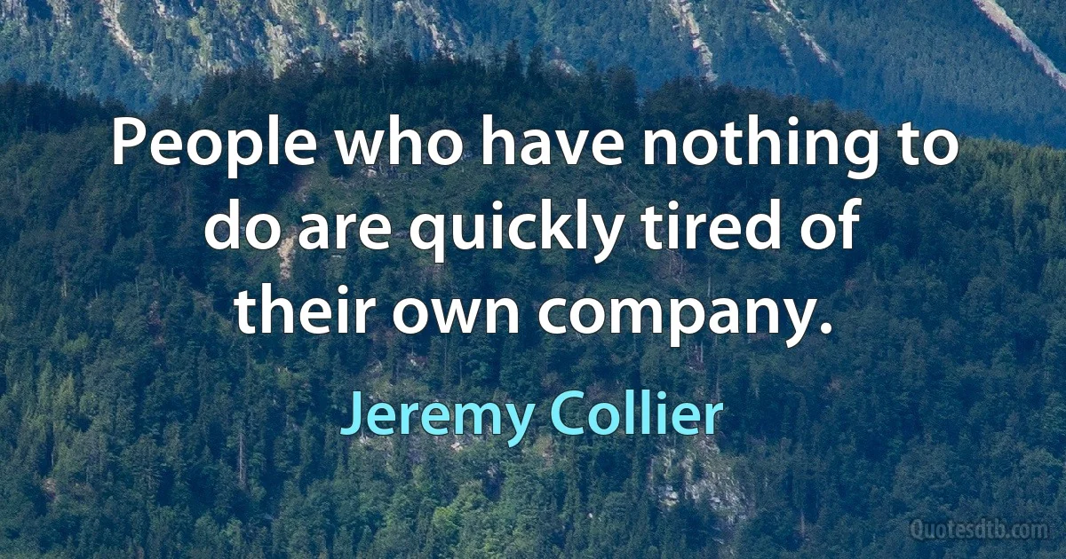 People who have nothing to do are quickly tired of their own company. (Jeremy Collier)