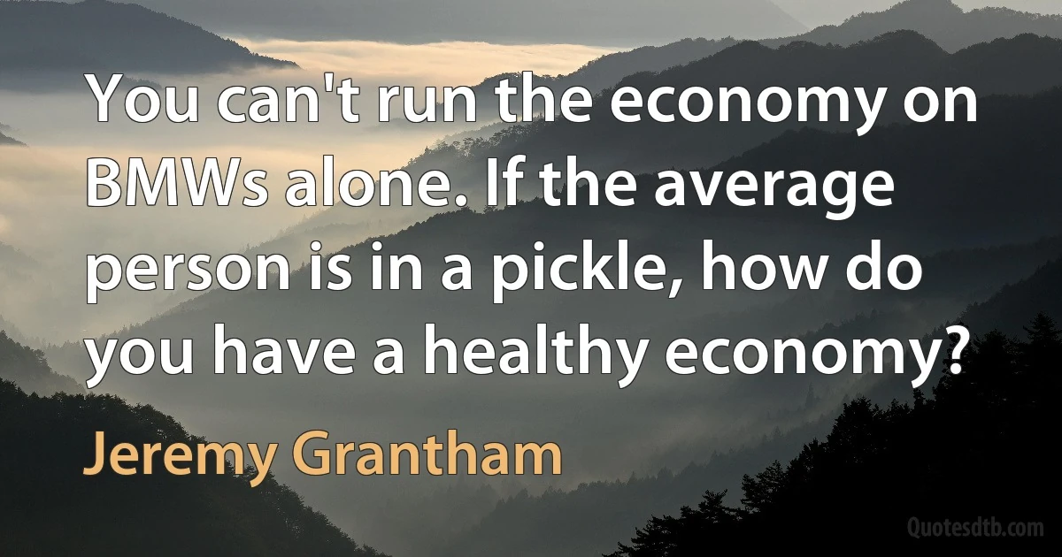 You can't run the economy on BMWs alone. If the average person is in a pickle, how do you have a healthy economy? (Jeremy Grantham)