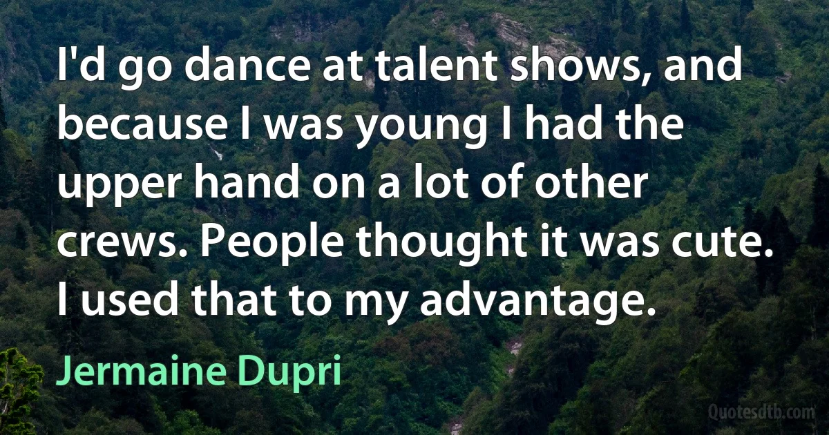 I'd go dance at talent shows, and because I was young I had the upper hand on a lot of other crews. People thought it was cute. I used that to my advantage. (Jermaine Dupri)