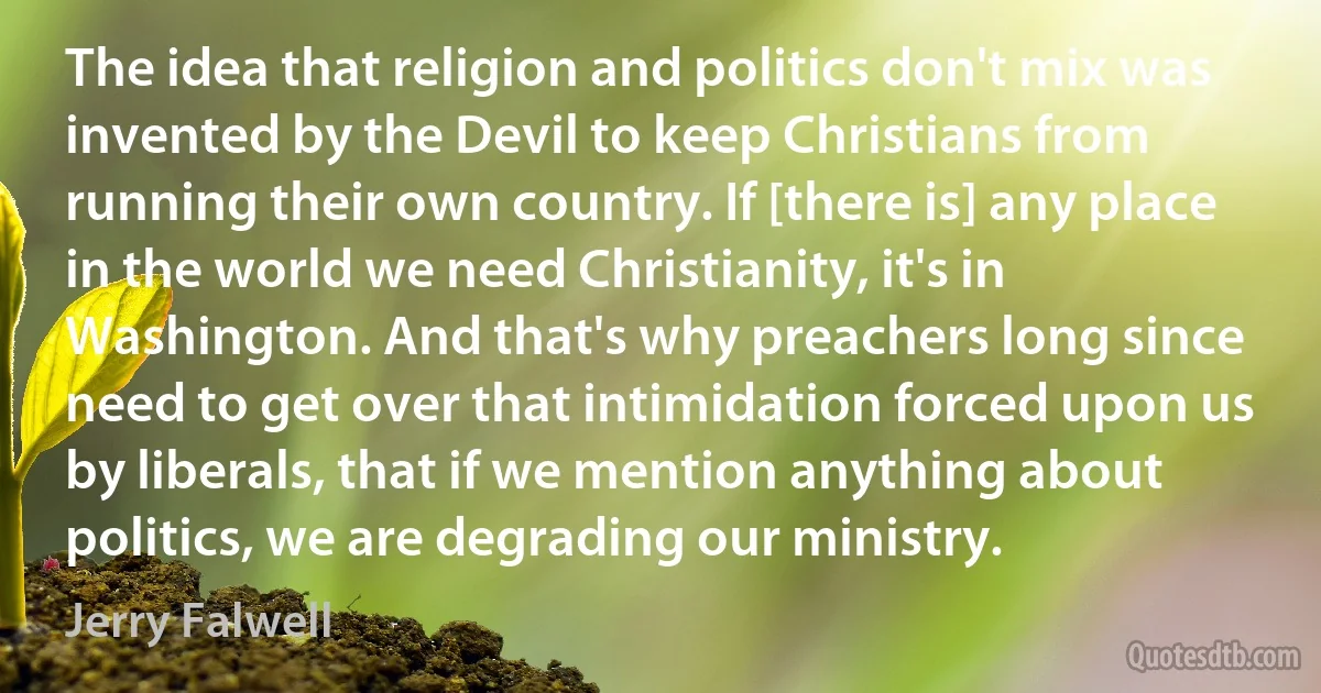 The idea that religion and politics don't mix was invented by the Devil to keep Christians from running their own country. If [there is] any place in the world we need Christianity, it's in Washington. And that's why preachers long since need to get over that intimidation forced upon us by liberals, that if we mention anything about politics, we are degrading our ministry. (Jerry Falwell)