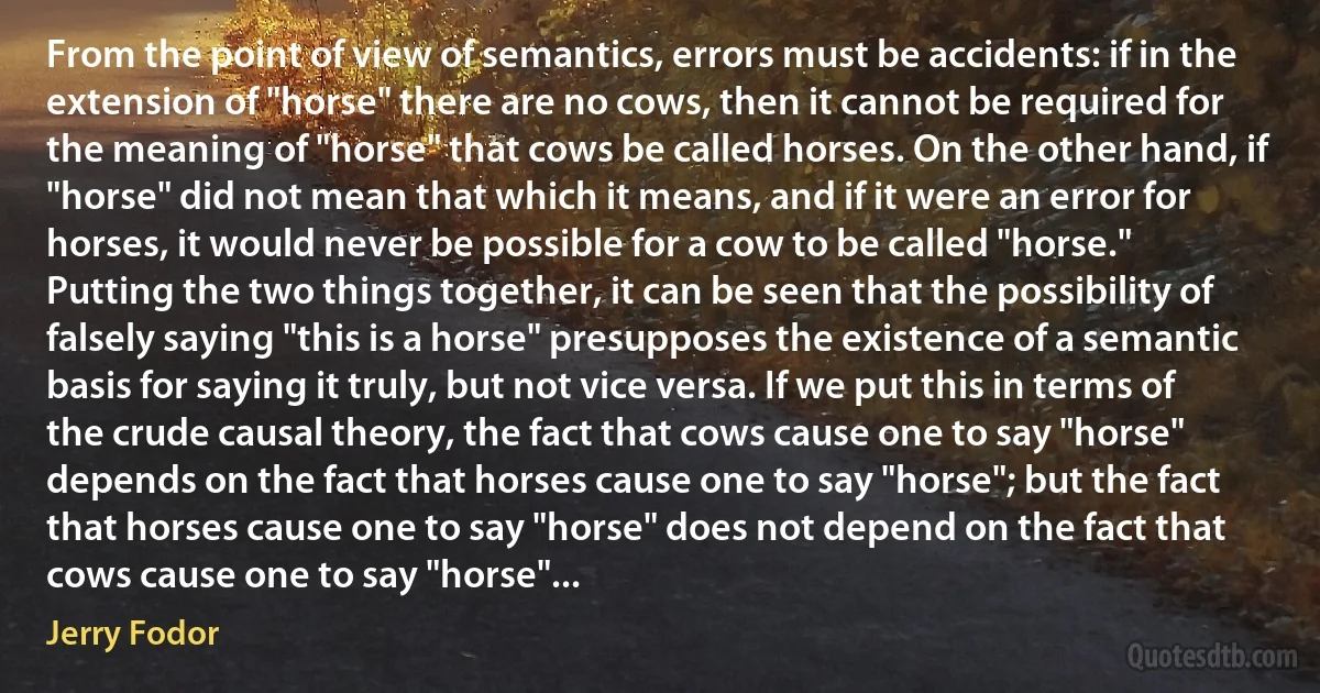 From the point of view of semantics, errors must be accidents: if in the extension of "horse" there are no cows, then it cannot be required for the meaning of "horse" that cows be called horses. On the other hand, if "horse" did not mean that which it means, and if it were an error for horses, it would never be possible for a cow to be called "horse." Putting the two things together, it can be seen that the possibility of falsely saying "this is a horse" presupposes the existence of a semantic basis for saying it truly, but not vice versa. If we put this in terms of the crude causal theory, the fact that cows cause one to say "horse" depends on the fact that horses cause one to say "horse"; but the fact that horses cause one to say "horse" does not depend on the fact that cows cause one to say "horse"... (Jerry Fodor)